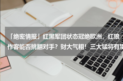 「绝密情报」红黑军团状态冠绝欧洲，红狼作客能否挑翻对手？财大气粗！三大猛将有望齐聚AC米兰，皮奥利或率队创造争四奇迹