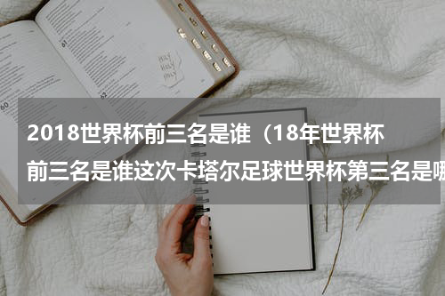 2018世界杯前三名是谁（18年世界杯前三名是谁这次卡塔尔足球世界杯第三名是哪个国家比分是几比几）