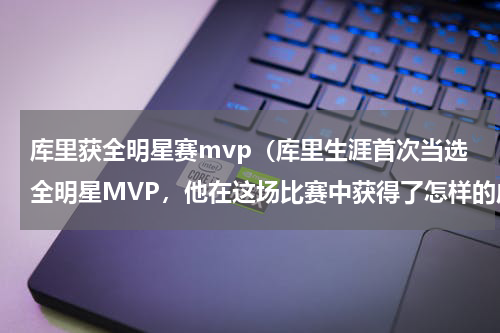 库里获全明星赛mvp（库里生涯首次当选全明星MVP，他在这场比赛中获得了怎样的成绩）