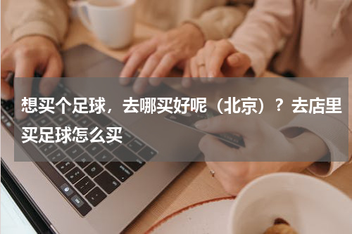 想买个足球，去哪买好呢（北京）？去店里买足球怎么买