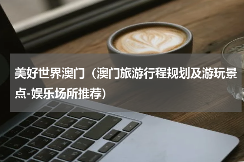 美好世界澳门（澳门旅游行程规划及游玩景点-娱乐场所推荐）