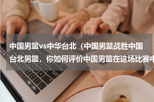 中国男篮vs中华台北（中国男篮战胜中国台北男篮，你如何评价中国男篮在这场比赛中的表现）