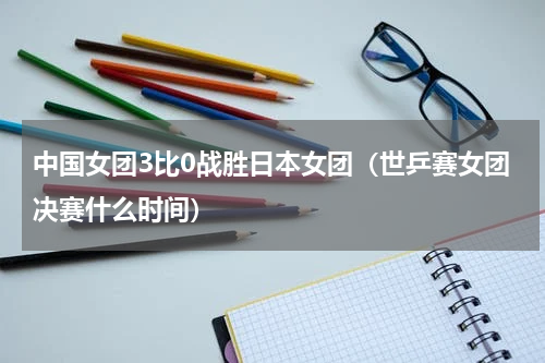 中国女团3比0战胜日本女团（世乒赛女团决赛什么时间）
