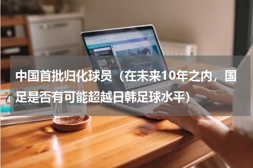 中国首批归化球员（在未来10年之内，国足是否有可能超越日韩足球水平）