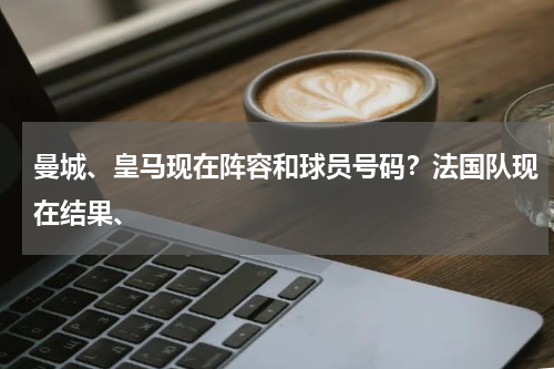 曼城、皇马现在阵容和球员号码？法国队现在结果、