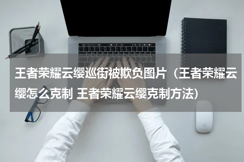 王者荣耀云缨巡街被欺负图片（王者荣耀云缨怎么克制 王者荣耀云缨克制方法）