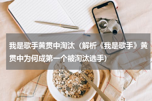 我是歌手黄贯中淘汰（解析《我是歌手》黄贯中为何成第一个被淘汰选手）