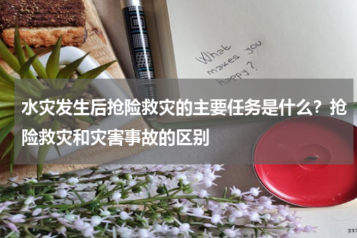 水灾发生后抢险救灾的主要任务是什么？抢险救灾和灾害事故的区别