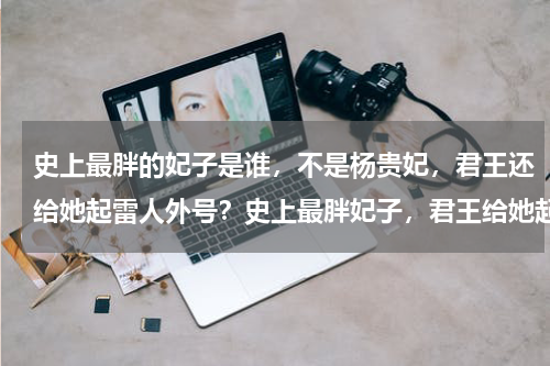 史上最胖的妃子是谁，不是杨贵妃，君王还给她起雷人外号？史上最胖妃子，君王给她起了个什么雷人的外号