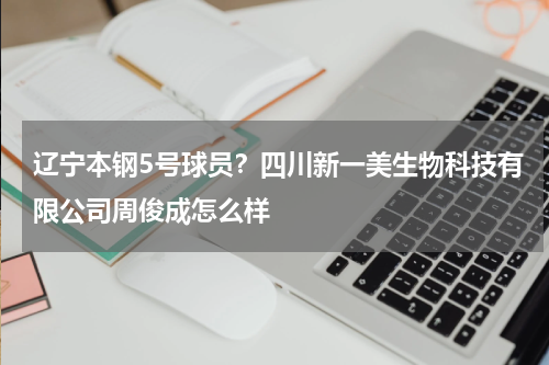 辽宁本钢5号球员？四川新一美生物科技有限公司周俊成怎么样