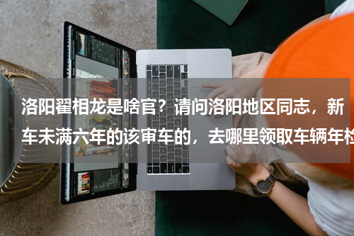 洛阳翟相龙是啥官？请问洛阳地区同志，新车未满六年的该审车的，去哪里领取车辆年检合格标志呢 有的人说是关林车管所