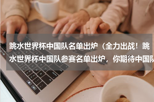 跳水世界杯中国队名单出炉（全力出战！跳水世界杯中国队参赛名单出炉，你期待中国队的表现吗）