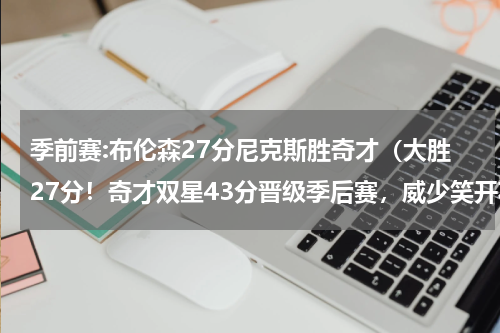 季前赛:布伦森27分尼克斯胜奇才（大胜27分！奇才双星43分晋级季后赛，威少笑开花，东部对阵出炉）