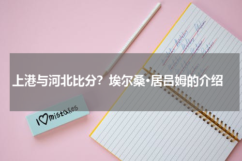 上港与河北比分？埃尔桑·居吕姆的介绍