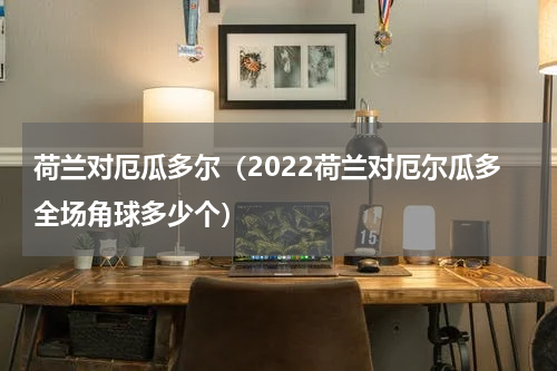荷兰对厄瓜多尔（2022荷兰对厄尔瓜多全场角球多少个）