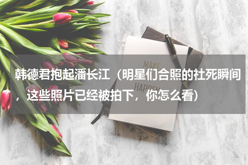 韩德君抱起潘长江（明星们合照的社死瞬间，这些照片已经被拍下，你怎么看）