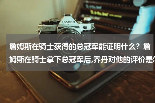 詹姆斯在骑士获得的总冠军能证明什么？詹姆斯在骑士拿下总冠军后,乔丹对他的评价是怎样的