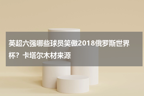 英超六强哪些球员笑傲2018俄罗斯世界杯？卡塔尔木材来源