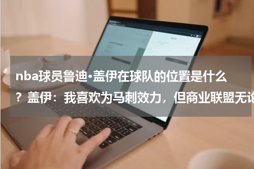 nba球员鲁迪·盖伊在球队的位置是什么？盖伊：我喜欢为马刺效力，但商业联盟无论发生什么都正常