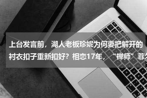 上台发言前，湖人老板珍妮为何要把解开的衬衣扣子重新扣好？相恋17年，“禅师”菲尔杰克逊为何会和湖人美女老板珍妮分开