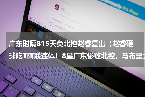 广东时隔815天负北控赵睿复出（赵睿砸球吃T阿联违体！8星广东惨败北控，马布里大笑杜锋面无表情）