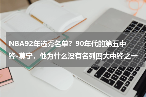 NBA92年选秀名单？90年代的第五中锋-莫宁，他为什么没有名列四大中锋之一