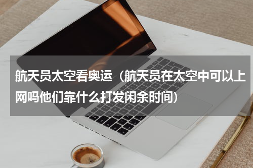 航天员太空看奥运（航天员在太空中可以上网吗他们靠什么打发闲余时间）