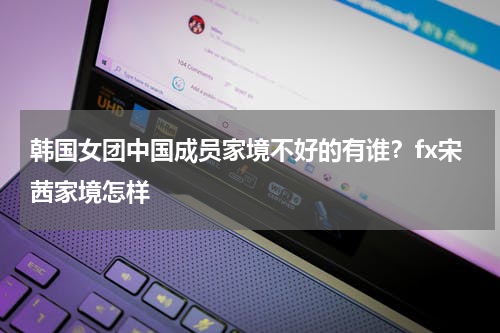 韩国女团中国成员家境不好的有谁？fx宋茜家境怎样