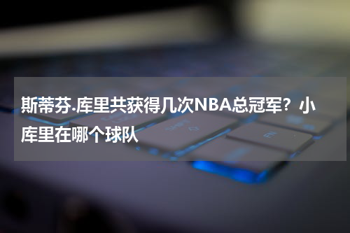 斯蒂芬.库里共获得几次NBA总冠军？小库里在哪个球队