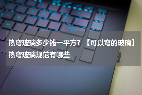 热弯玻璃多少钱一平方？【可以弯的玻璃】热弯玻璃规范有哪些