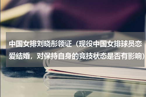 中国女排刘晓彤领证（现役中国女排球员恋爱结婚，对保持自身的竞技状态是否有影响）