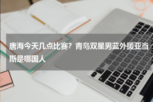唐海今天几点比赛？青岛双星男蓝外援亚当斯是哪国人