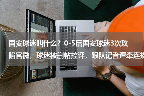 国安球迷叫什么？0-5后国安球迷3次攻陷官微，球迷被删帖控评，跟队记者遭牵连挨骂