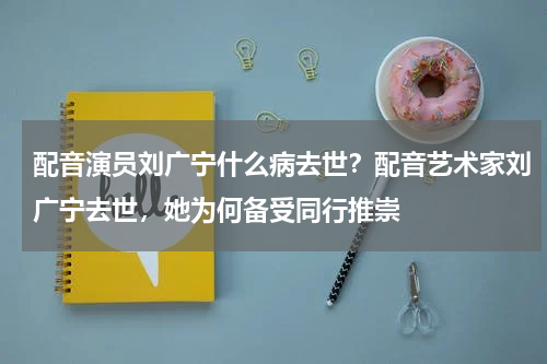 配音演员刘广宁什么病去世？配音艺术家刘广宁去世，她为何备受同行推崇
