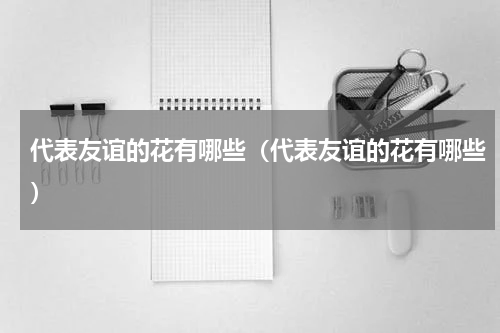 代表友谊的花有哪些（代表友谊的花有哪些）
