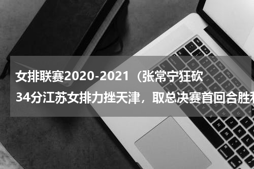 女排联赛2020-2021（张常宁狂砍34分江苏女排力挫天津，取总决赛首回合胜利）