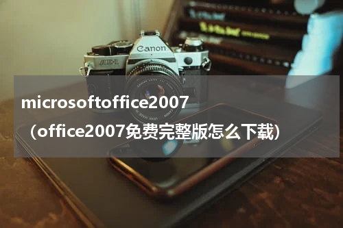 microsoftoffice2007（office2007免费完整版怎么下载）