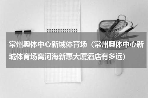 常州奥体中心新城体育场（常州奥体中心新城体育场离河海新惠大厦酒店有多远）