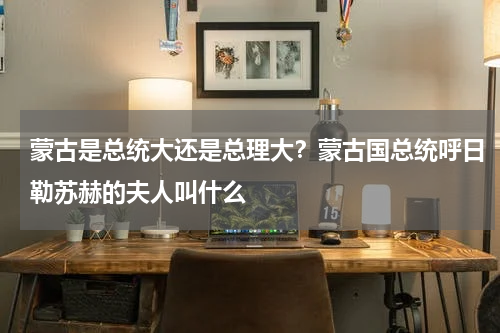 蒙古是总统大还是总理大？蒙古国总统呼日勒苏赫的夫人叫什么