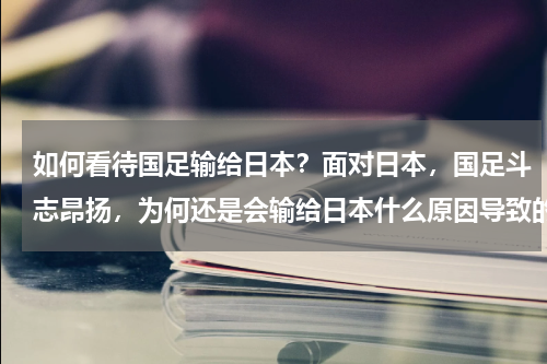 如何看待国足输给日本？面对日本，国足斗志昂扬，为何还是会输给日本什么原因导致的