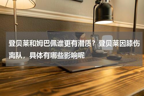登贝莱和姆巴佩谁更有潜质？登贝莱因膝伤离队，具体有哪些影响呢