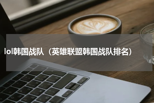 lol韩国战队（英雄联盟韩国战队排名）