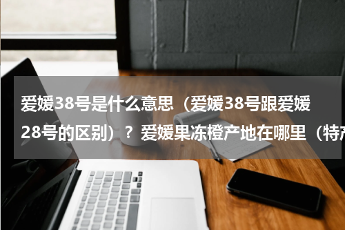 爱媛38号是什么意思（爱媛38号跟爱媛28号的区别）？爱媛果冻橙产地在哪里（特产爱媛果冻橙主产区在什么地方）