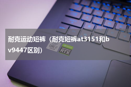 耐克运动短裤（耐克短裤at3151和bv9447区别）