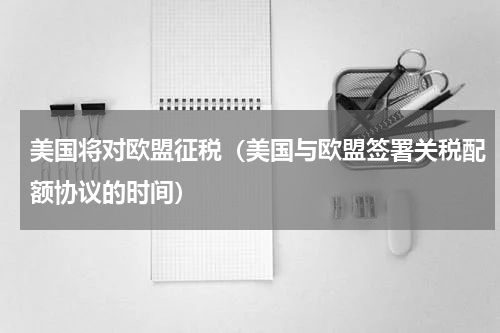 美国将对欧盟征税（美国与欧盟签署关税配额协议的时间）