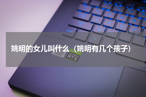 姚明的女儿叫什么（姚明有几个孩子）
