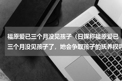 福原爱已三个月没见孩子（日媒称福原爱已三个月没见孩子了，她会争取孩子的抚养权吗）
