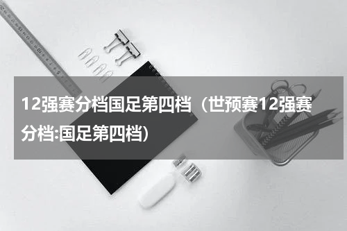12强赛分档国足第四档（世预赛12强赛分档:国足第四档）