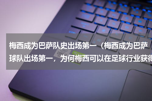 梅西成为巴萨队史出场第一（梅西成为巴萨球队出场第一，为何梅西可以在足球行业获得巨大成功）