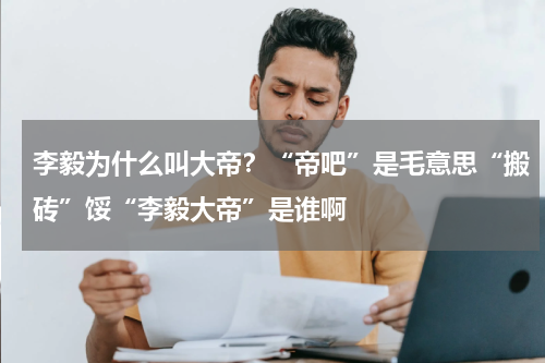 李毅为什么叫大帝？“帝吧”是毛意思“搬砖”馁“李毅大帝”是谁啊
